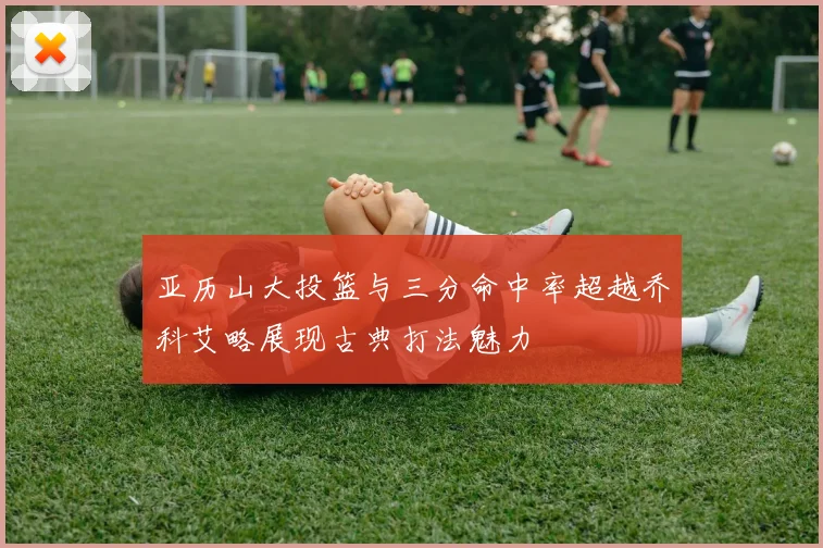 亚历山大投篮与三分命中率超越乔科艾略展现古典打法魅力