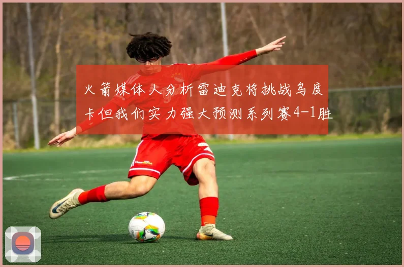 火箭媒体人分析雷迪克将挑战乌度卡但我们实力强大预测系列赛4-1胜出