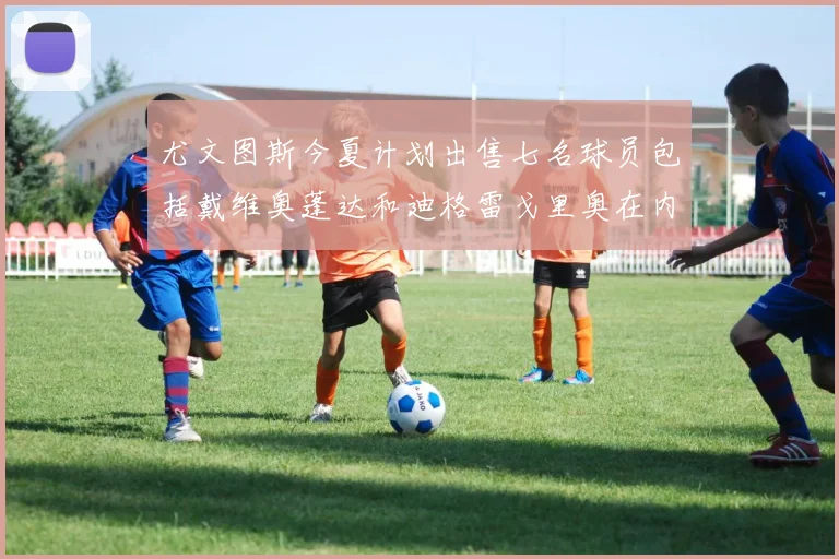 尤文图斯今夏计划出售七名球员包括戴维奥蓬达和迪格雷戈里奥在内