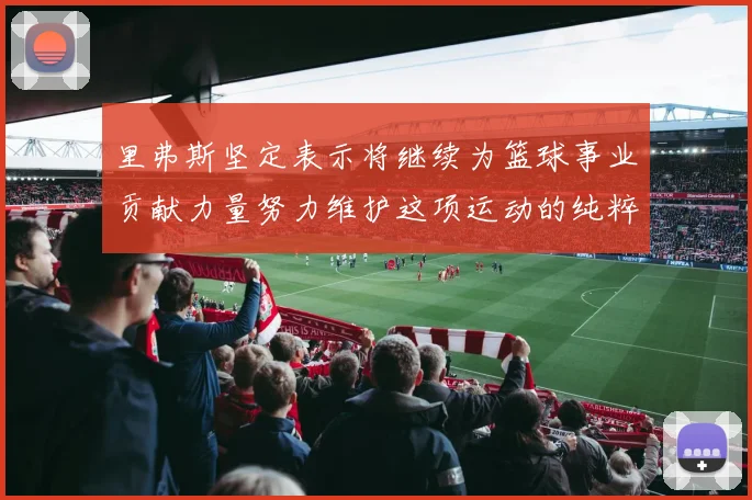里弗斯坚定表示将继续为篮球事业贡献力量努力维护这项运动的纯粹与发展