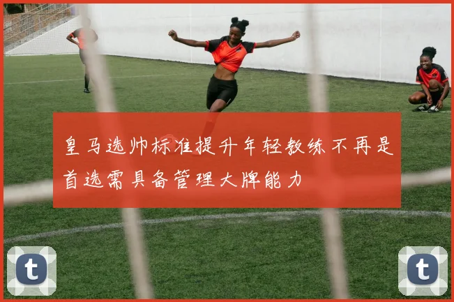 皇马选帅标准提升年轻教练不再是首选需具备管理大牌能力