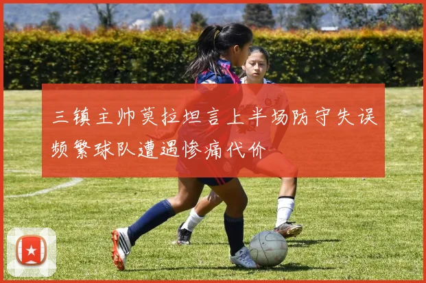 三镇主帅莫拉坦言上半场防守失误频繁球队遭遇惨痛代价