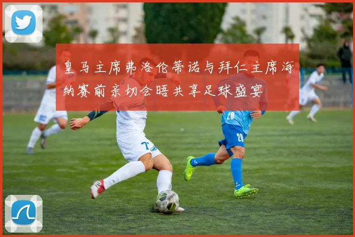 皇马主席弗洛伦蒂诺与拜仁主席海纳赛前亲切会晤共享足球盛宴