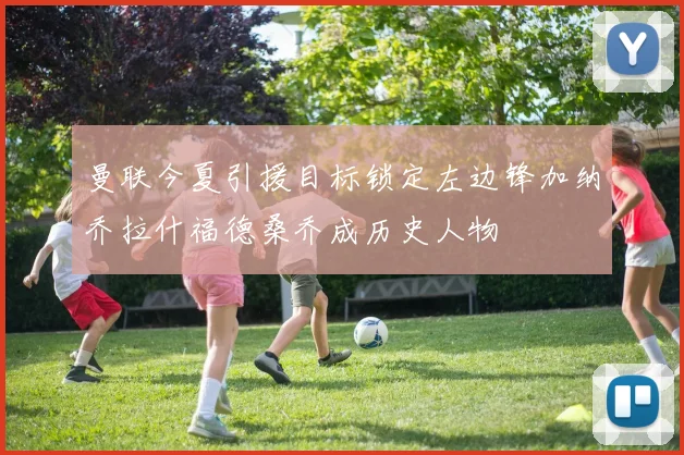 曼联今夏引援目标锁定左边锋加纳乔拉什福德桑乔成历史人物