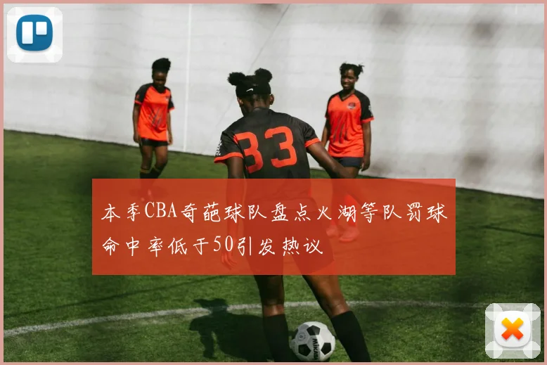 本季CBA奇葩球队盘点火湖等队罚球命中率低于50引发热议