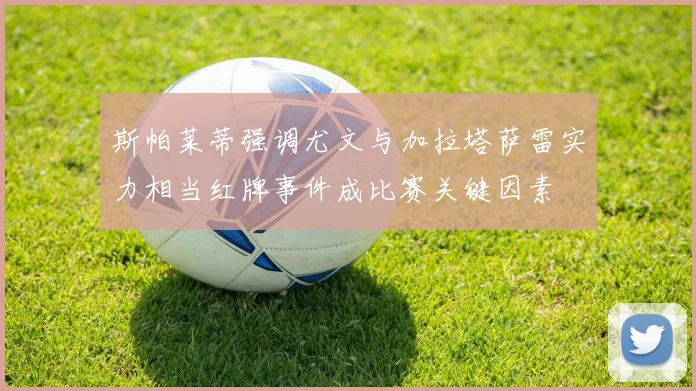 斯帕莱蒂强调尤文与加拉塔萨雷实力相当红牌事件成比赛关键因素