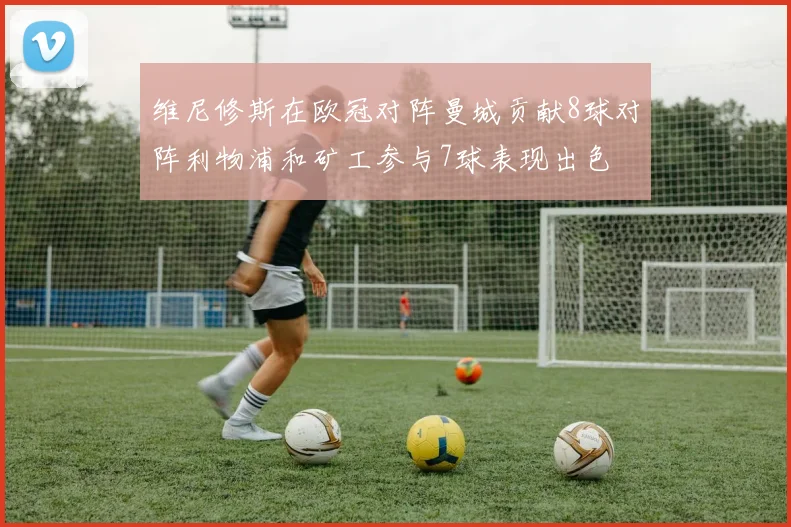 维尼修斯在欧冠对阵曼城贡献8球对阵利物浦和矿工参与7球表现出色