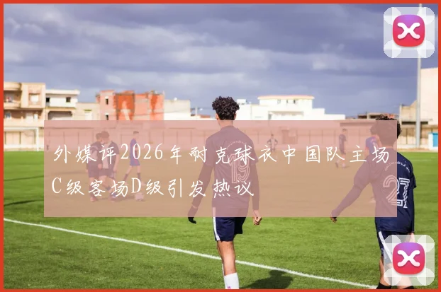 外媒评2026年耐克球衣中国队主场C级客场D级引发热议