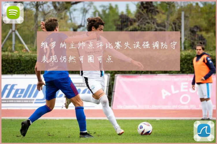 维罗纳主帅点评比赛失误强调防守表现仍然可圈可点