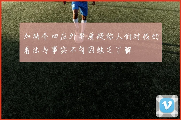 加纳乔回应外界质疑称人们对我的看法与事实不符因缺乏了解