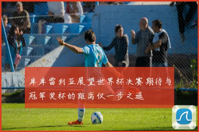 库库雷利亚展望世界杯决赛期待与冠军奖杯的距离仅一步之遥