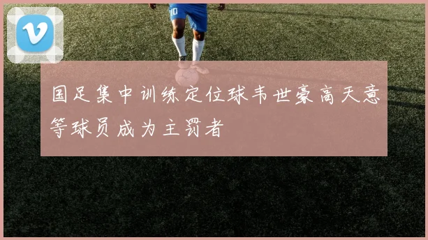 国足集中训练定位球韦世豪高天意等球员成为主罚者