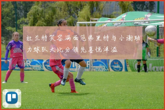 杜兰特笑容满面范弗里特与小谢助力球队大比分领先喜悦洋溢