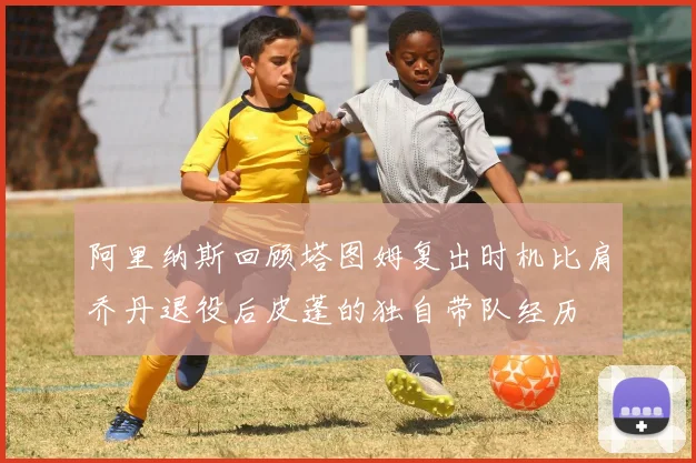阿里纳斯回顾塔图姆复出时机比肩乔丹退役后皮蓬的独自带队经历