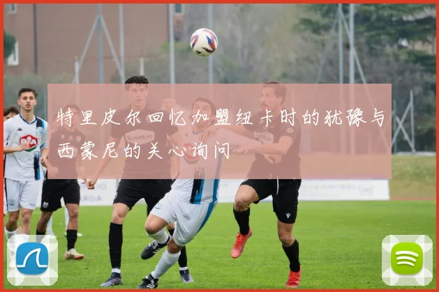 特里皮尔回忆加盟纽卡时的犹豫与西蒙尼的关心询问