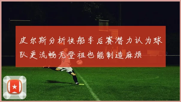 皮尔斯分析快船季后赛潜力认为球队更流畅无登祖也能制造麻烦