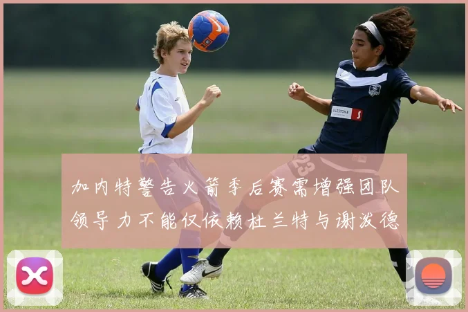 加内特警告火箭季后赛需增强团队领导力不能仅依赖杜兰特与谢泼德