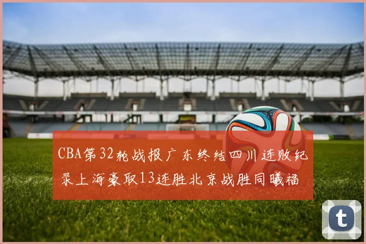 CBA第32轮战报广东终结四川连败纪录上海豪取13连胜北京战胜同曦福建不敌辽宁