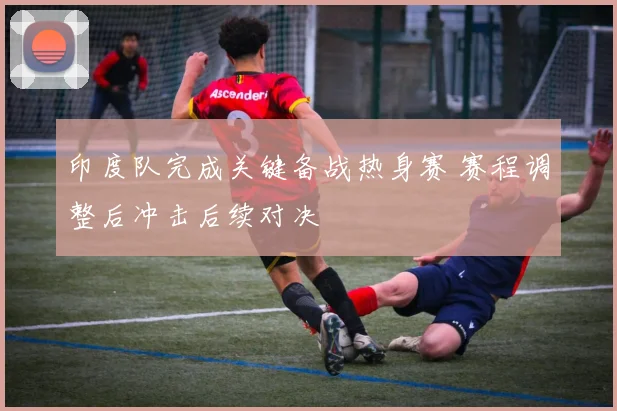 印度队完成关键备战热身赛 赛程调整后冲击后续对决