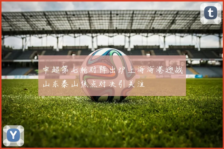 中超第七轮对阵出炉上海海港迎战山东泰山焦点对决引关注