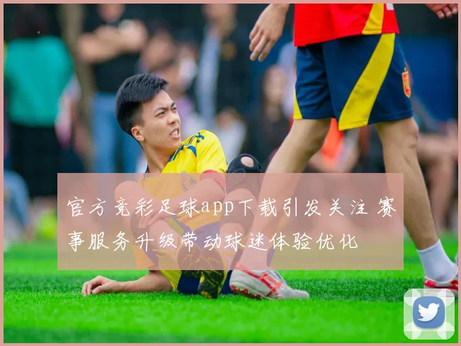 官方竞彩足球app下载引发关注 赛事服务升级带动球迷体验优化