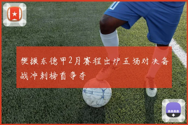 樊振东德甲2月赛程出炉五场对决备战冲刺榜首争夺