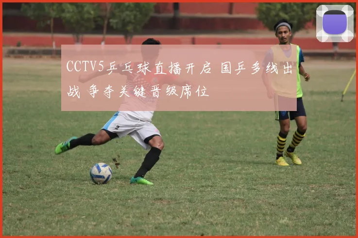 CCTV5乒乓球直播开启 国乒多线出战 争夺关键晋级席位
