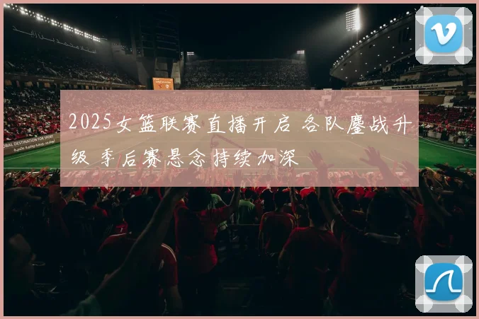 2025女篮联赛直播开启 各队鏖战升级 季后赛悬念持续加深