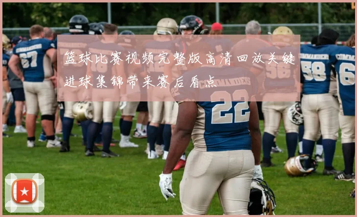 篮球比赛视频完整版高清回放关键进球集锦带来赛后看点