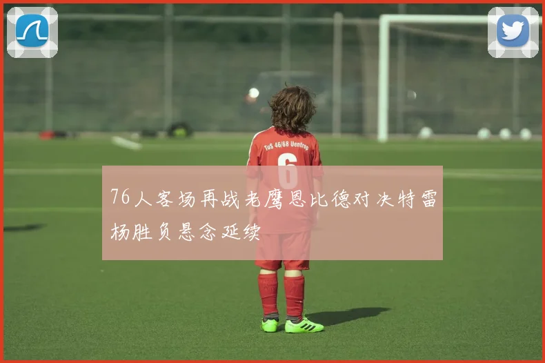 76人客场再战老鹰恩比德对决特雷杨胜负悬念延续