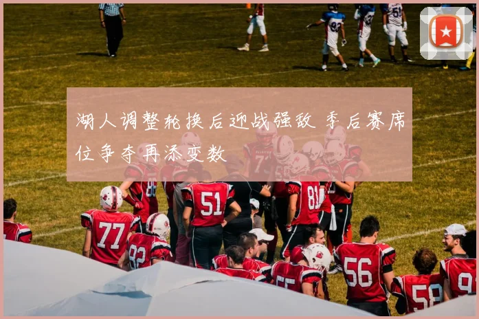 湖人调整轮换后迎战强敌 季后赛席位争夺再添变数