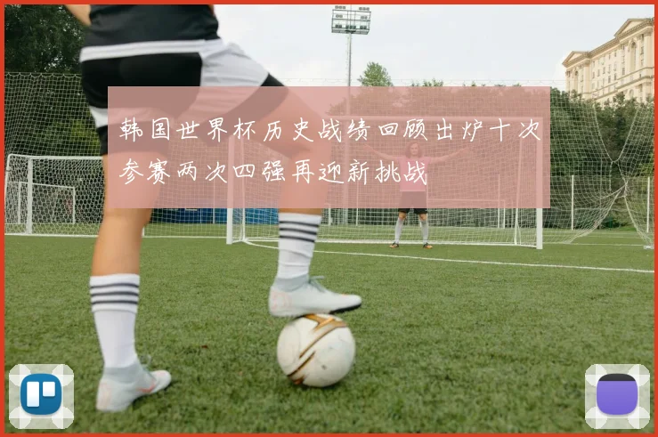 韩国世界杯历史战绩回顾出炉十次参赛两次四强再迎新挑战