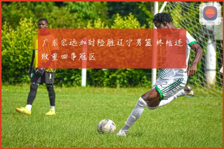 广东宏远加时险胜辽宁男篮 终结连败重回争冠区