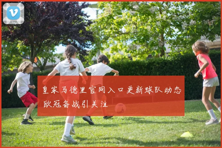 皇家马德里官网入口更新球队动态 欧冠备战引关注