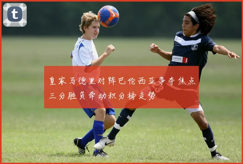 皇家马德里对阵巴伦西亚争夺焦点三分胜负牵动积分榜走势