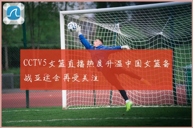 CCTV5女篮直播热度升温中国女篮备战亚运会再受关注
