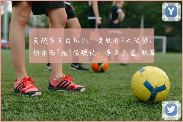 英超争五白热化！曼联有2大优势，切尔西7轮5场硬仗，争五无望_联赛_比赛_欧冠