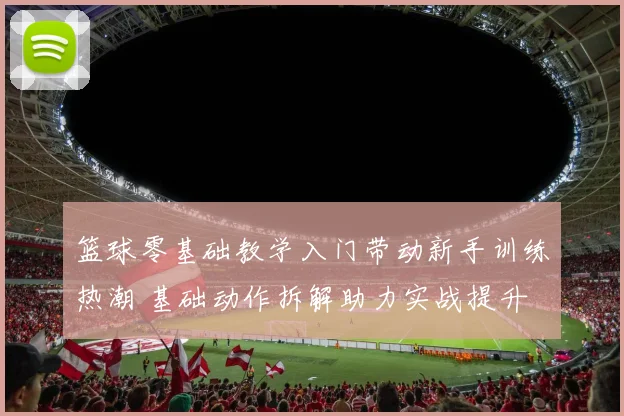篮球零基础教学入门带动新手训练热潮 基础动作拆解助力实战提升