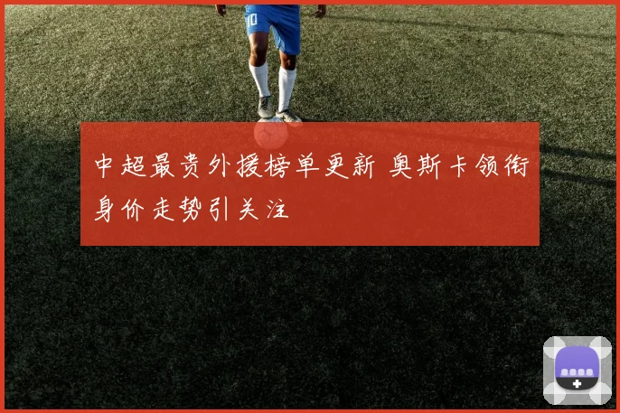 中超最贵外援榜单更新 奥斯卡领衔身价走势引关注