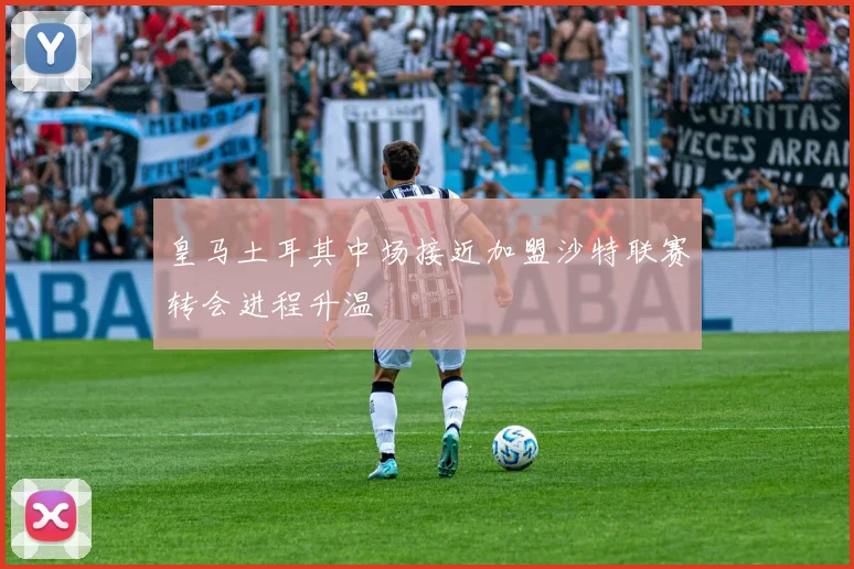 皇马土耳其中场接近加盟沙特联赛转会进程升温
