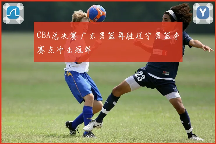 CBA总决赛广东男篮再胜辽宁男篮夺赛点冲击冠军