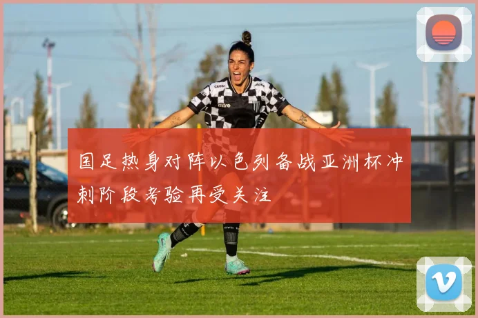 国足热身对阵以色列备战亚洲杯冲刺阶段考验再受关注