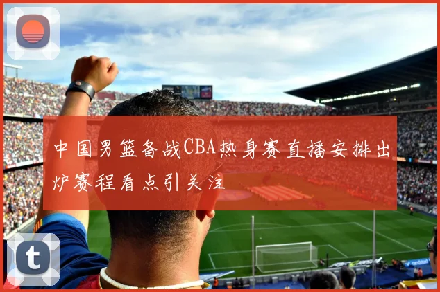 中国男篮备战CBA热身赛直播安排出炉赛程看点引关注