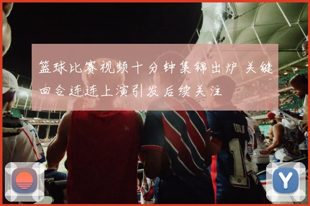 篮球比赛视频十分钟集锦出炉 关键回合连连上演引发后续关注