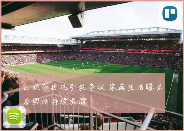 瓦妮莎近况引发争议 家庭生活曝光后舆论持续发酵