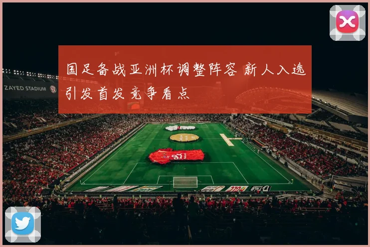 国足备战亚洲杯调整阵容 新人入选引发首发竞争看点