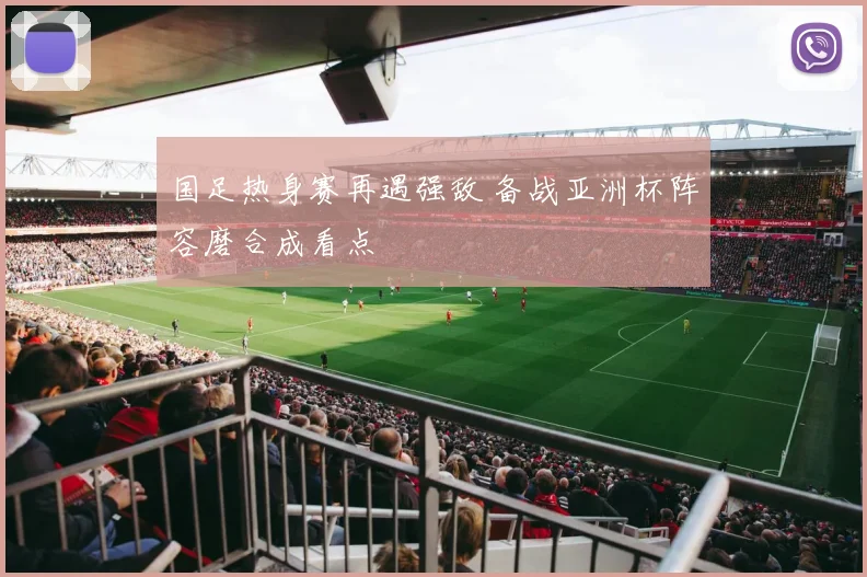 国足热身赛再遇强敌 备战亚洲杯阵容磨合成看点