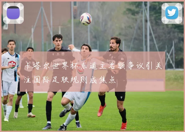 卡塔尔世界杯东道主名额争议引关注国际足联规则成焦点