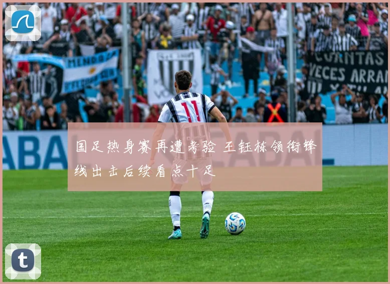 国足热身赛再遭考验 王钰栋领衔锋线出击后续看点十足