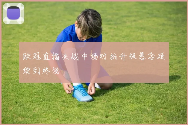 欧冠直播决战中场对抗升级悬念延续到终场